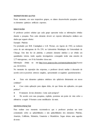 MOMENTO DO ALUNO
Neste momento, em seus respectivos grupos, os alunos desenvolverão pesquisas sobre
os elementos químicos artificiais expostos.
DISCUSSÃO
O professor poderá solicitar que cada grupo apresente todas as informações obtidas
durante a pesquisa. Para cada elemento deverá ser exposto informações similares aos
dados que seguem abaixo:
Exemplo: Plutônio
Foi produzido por B.B. Cunningham e L.B. Werner, em Agosto de 1942, ao isolarem
cerca de um micrograma de Pu 239, no Laboratório Metalúrgico da Universidade de
Chicago. Este fato fez do plutônio, o primeiro elemento sintético a ser obtido em
quantidades visíveis, tendo aqueles investigadores conseguido isolar uma amostra de
2,77 microgramas, em 10 de Setembro desse ano.
Informação obtida no site: http://www.grupoescolar.com/materia/plutonio.html Acesso
em: 20/10/2016.
No momento da exposição das respostas, o professor deverá mediar à discussão de
acordo com os possíveis entraves surgidos, apresentando os seguintes questionamentos:
● Estes seis elementos químicos sintéticos são aplicáveis diretamente em nosso
cotidiano?
● Caso exista aplicação para alguns deles, de que forma são aplicados, em quais
práticas?
● O manuseio de tais elementos é uma ação perigosa?
● De acordo com suas pesquisas, explicite, posicione um ponto de vista sobre a
afirmativa a seguir: O homem como modificador do meio.
SISTEMATIZAÇÃO
Para realizar esse momento recomenda-se que o professor produza um texto
comentando sobre as aplicabilidades e não aplicabilidades dos elementos: Plutônio,
Amerício, Califórnio, Meitnério, Ununóctio e Mendelévio. Segue abaixo uma sugestão
de texto:
 