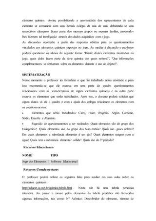 elemento químico. Assim, possibilitando a oportunidade dos representantes de cada
elemento se comunicar com seus demais colegas da sala de aula, debatendo se seus
respectivos elementos fazem parte dos mesmos grupos ou mesmas famílias, propondo-
lhes fazerem tal interligação através dos dados adquiridos com o jogo.
As discussões ocorrerão a partir das respostas obtidas para os questionamentos
vinculados aos elementos químicos expostos no jogo. Ao mediar à discussão o professor
poderá questionar os alunos da seguinte forma: "Diante destes elementos mostrados no
jogo, quais deles fazem parte da série química dos gases nobres?", "Que informações
complementares se obtiveram sobre os elementos durante o uso do objeto?".
SISTEMATIZAÇÃO
Nesse momento o professor irá formalizar o que foi trabalhado nessa atividade e para
isso recomenda-se que ele escreva em uma parte do quadro questionamentos
relacionados com as características de alguns elementos químicos e na outra parte
escreva os elementos que serão trabalhados. Após isso, o docente poderá solicitar que
alguns alunos vá até o quadro e com a ajuda dos colegas relacionem os elementos com
os questionamentos.
 Elementos que serão trabalhados: Cloro, Flúor, Oxigênio, Argón, Carbono,
Sódio, Enxofre e Alumínio.
 Sugestão de questionamentos a ser realizados: Quais elementos são do grupo dos
Halogênios? Quais elementos são do grupo dos Não-metais? Quais são gases nobres?
Em quais elementos a substância elementar é um gás? Quais elementos reagem com a
água? Quais tem a substância elementar sólida? Quais são do 3º período?
Recursos Educacionais
NOME TIPO
Jogo dos Elementos 1 Software Educacional
Recursos Complementares
O professor poderá utilizar os seguintes links para auxiliar em suas aulas sobre os
elementos químicos:
http://educar.sc.usp.br/quimica/tabela.html – Neste site há uma tabela periódica
interativa. Ao passar o mouse pelos elementos da tabela periódica são fornecidas
algumas informações, tais como: Nº Atômico, Descobridor do elemento, número de
 