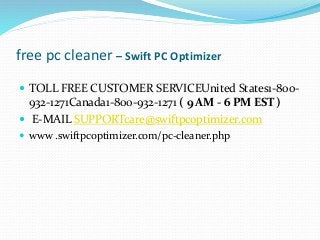free pc cleaner – Swift PC Optimizer
 TOLL FREE CUSTOMER SERVICEUnited States1-800-
932-1271Canada1-800-932-1271 ( 9 AM - 6 PM EST )
 E-MAIL SUPPORTcare@swiftpcoptimizer.com
 www .swiftpcoptimizer.com/pc-cleaner.php
 