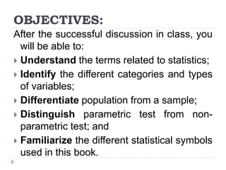 OBJECTIVES:
After the successful discussion in class, you
will be able to:
 Understand the terms related to statistics;
 Identify the different categories and types
of variables;
 Differentiate population from a sample;
 Distinguish parametric test from non-
parametric test; and
 Familiarize the different statistical symbols
used in this book.
 