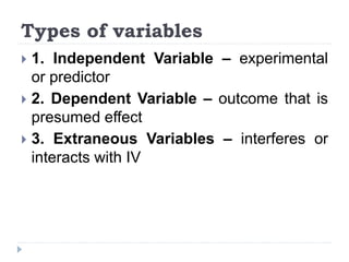 Types of variables
 1. Independent Variable – experimental
or predictor
 2. Dependent Variable – outcome that is
presumed effect
 3. Extraneous Variables – interferes or
interacts with IV
 