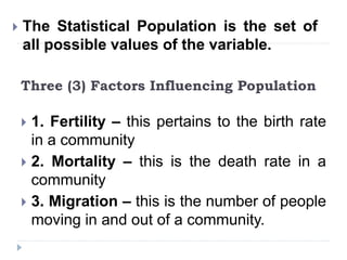 Three (3) Factors Influencing Population
 1. Fertility – this pertains to the birth rate
in a community
 2. Mortality – this is the death rate in a
community
 3. Migration – this is the number of people
moving in and out of a community.
 The Statistical Population is the set of
all possible values of the variable.
 