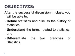 OBJECTIVES:
After the successful discussion in class, you
will be able to:
 Define statistics and discuss the history of
statistics;
 Understand the terms related to statistics;
and
 Differentiate the two branches of
Statistics.
 