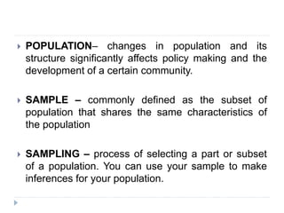  POPULATION– changes in population and its
structure significantly affects policy making and the
development of a certain community.
 SAMPLE – commonly defined as the subset of
population that shares the same characteristics of
the population
 SAMPLING – process of selecting a part or subset
of a population. You can use your sample to make
inferences for your population.
 