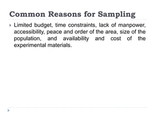 Common Reasons for Sampling
 Limited budget, time constraints, lack of manpower,
accessibility, peace and order of the area, size of the
population, and availability and cost of the
experimental materials.
 