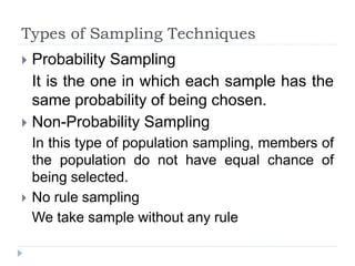 Types of Sampling Techniques
 Probability Sampling
It is the one in which each sample has the
same probability of being chosen.
 Non-Probability Sampling
In this type of population sampling, members of
the population do not have equal chance of
being selected.
 No rule sampling
We take sample without any rule
 