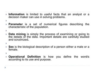  Information is limited to useful facts that an analyst or a
decision maker can use in solving problems.

 Parameter is a set of numerical figures describing the
characteristic of the population.

 Data mining is simply the process of examining or going to
the details of the data. Important details are carefully studied
and scrutinized.

 Sex is the biological description of a person either a male or a
female.

 Operational Definition is how you define the word/s
according to its use and purpose.
 
