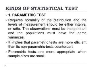 KINDS OF STATISTICAL TEST
 1. PARAMETRIC TEST
 Requires normality of the distribution and the
levels of measurement should be either interval
or ratio. The observations must be independent
and the populations must have the same
variances.
 It implies that parametric tests are more efficient
than its non-parametric tests counterpart
 Parametric tests are more appropriate when
sample sizes are small.
 