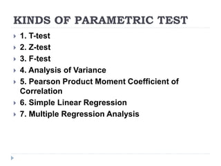 KINDS OF PARAMETRIC TEST
 1. T-test
 2. Z-test
 3. F-test
 4. Analysis of Variance
 5. Pearson Product Moment Coefficient of
Correlation
 6. Simple Linear Regression
 7. Multiple Regression Analysis
 