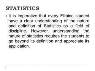 STATISTICS
 It is imperative that every Filipino student
have a clear understanding of the nature
and definition of Statistics as a field of
discipline. However, understanding the
nature of statistics requires the students to
go beyond its definition and appreciate its
application.
 