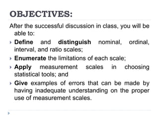 OBJECTIVES:
After the successful discussion in class, you will be
able to:
 Define and distinguish nominal, ordinal,
interval, and ratio scales;
 Enumerate the limitations of each scale;
 Apply measurement scales in choosing
statistical tools; and
 Give examples of errors that can be made by
having inadequate understanding on the proper
use of measurement scales.
 