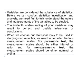  Variables are considered the substance of statistics.
Before we can conduct statistical investigation and
analysis, we need first to fully understand the nature
and measurements of the variables to be studied.
 The in-depth understanding of your variables may
result to correct and usable inferences or
conclusions.
 When we choose our statistical tools to be used in
studying our variables, we need to consider the four
measurement scales. For parametric test, the
measurement scales should be either interval or
ratio, and for non-parametric test, the
measurement scales should be either nominal or
ordinal.
 