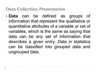 Data Collection Presentation
 Data can be defined as groups of
information that represent the qualitative or
quantitative attributes of a variable or set of
variables, which is the same as saying that
data can be any set of information that
describes a given entry. Data in statistics
can be classified into grouped data and
ungrouped data.
 