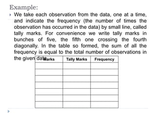 Example:
 We take each observation from the data, one at a time,
and indicate the frequency (the number of times the
observation has occurred in the data) by small line, called
tally marks. For convenience we write tally marks in
bunches of five, the fifth one crossing the fourth
diagonally. In the table so formed, the sum of all the
frequency is equal to the total number of observations in
the given data.
Marks Tally Marks Frequency
 