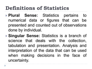 Definitions of Statistics
 Plural Sense: Statistics pertains to
numerical data or figures that can be
presented and counted out of observations
done by individual.
 Singular Sense: Statistics is a branch of
science that deals with the collection,
tabulation and presentation. Analysis and
interpretation of the data that can be used
when making decisions in the face of
uncertainty.
 
