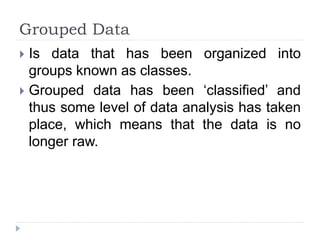 Grouped Data
 Is data that has been organized into
groups known as classes.
 Grouped data has been ‘classified’ and
thus some level of data analysis has taken
place, which means that the data is no
longer raw.
 