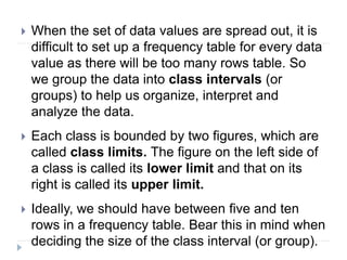  When the set of data values are spread out, it is
difficult to set up a frequency table for every data
value as there will be too many rows table. So
we group the data into class intervals (or
groups) to help us organize, interpret and
analyze the data.
 Each class is bounded by two figures, which are
called class limits. The figure on the left side of
a class is called its lower limit and that on its
right is called its upper limit.
 Ideally, we should have between five and ten
rows in a frequency table. Bear this in mind when
deciding the size of the class interval (or group).
 