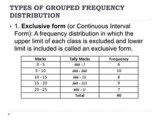 TYPES OF GROUPED FREQUENCY
DISTRIBUTION
 1. Exclusive form (or Continuous Interval
Form): A frequency distribution in which the
upper limit of each class is excluded and lower
limit is included is called an exclusive form.
 