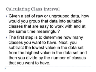 Calculating Class Interval
 Given a set of raw or ungrouped data, how
would you group that data into suitable
classes that are easy to work with and at
the same time meaningful?
 The first step is to determine how many
classes you want to have. Next, you
subtract the lowest value in the data set
from the highest value in the data set and
then you divide by the number of classes
that you want to have.
 