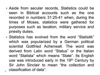  Aside from secular records, Statistics could be
seen in Biblical accounts such as the one
recorded in numbers 31:25-41 when, during the
times of Moses, statistics were gathered for
purposes such as taxation, military service and
priestly duties.
 Statistics has evolved from the word “Statistik”
which was popularized by a German political
scientist Gottfried Achenwall. The word was
derived from Latin word “Status” or the Italian
word “Statista” which means “State”. Its English
use was introduced early in the 19th Century by
Sir John Sinclair to mean “the collection and
classification of data”.
 