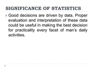 SIGNIFICANCE OF STATISTICS
 Good decisions are driven by data. Proper
evaluation and interpretation of these data
could be useful in making the best decision
for practicality every facet of man’s daily
activities.
 