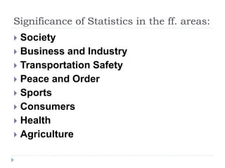 Significance of Statistics in the ff. areas:
 Society
 Business and Industry
 Transportation Safety
 Peace and Order
 Sports
 Consumers
 Health
 Agriculture
 