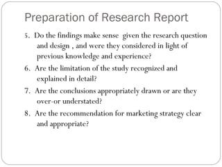 Preparation of Research Report 5 .  Do the findings make sense  given the research question and design , and were they considered in light of previous knowledge and experience? 6.  Are the limitation of the study recognized and explained in detail? 7.  Are the conclusions appropriately drawn or are they over-or understated? 8.  Are the recommendation for marketing strategy clear and appropriate?  