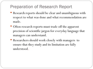 Preparation of Research Report Research reports should be clear and unambiguous with respect to what was done and what recommendation are made.  Often research reports must trade off the apparent precision of scientific jargon for everyday language that managers can understand.  Researchers should work closely with managers  to ensure that they study and its limitation are fully understood . 