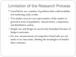 Limitation of the Research Process Listed below are a number of problems that could invalidate test marketing study results. Test market areas are not representative of the market in general in term of population  characteristics, competition, and distribution outlets. Sample size and design are incorrectly formulated because of budget constraints. Pre-test  measurements of competitive brand sales are not made or are inaccurate, limiting the meaningless of market share estimates. 
