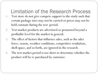 Limitation of the Research Process Test store do not give compete support to the study such that certain package sizes may not be carried or prices may not be held constant during the test  period. Test market products are advertised or promoted beyond a profitable level for the market in general. The effect of factors that influence sales, such as the sales force, season, weather conditions, competitive retaliation, shell space, and so forth, are ignored in the research. The test market period is too short to determine whether the product will be re purchased by customer.  