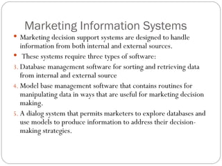 Marketing Information Systems Marketing decision support systems are designed to handle information from both internal and external sources.  These systems require three types of software: Database management software for sorting and retrieving data from internal and external source Model base management software that contains routines for manipulating data in ways that are useful for marketing decision making. A dialog system that permits marketers to explore databases and use models to produce information to address their decision-making strategies.  