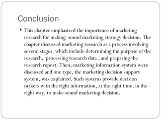 Conclusion This chapter emphasized the importance of marketing research for making  sound marketing strategy decision. The chapter discussed marketing research as a process involving several stages, which include determining the purpose of the research,  processing research data , and preparing the research report. Then, marketing information system were discussed and one type, the marketing decision support system, was explained. Such systems provide decision makers with the right information, at the right time, in the right way, to make sound marketing decision.  