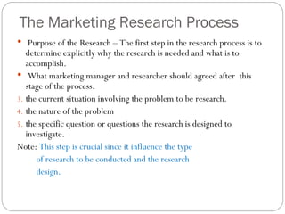 The Marketing Research Process Purpose of the Research – The first step in the research process is to determine explicitly why the research is needed and what is to accomplish.  What marketing manager and researcher should agreed after  this stage of the process. the current situation involving the problem to be research. the nature of the problem  the specific question or questions the research is designed to investigate.  Note:  This step is crucial since it influence the type of research to be conducted and the research design.  
