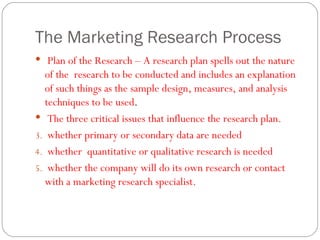 The Marketing Research Process Plan of the Research – A research plan spells out the nature of the  research to be conducted and includes an explanation of such things as the sample design, measures, and analysis techniques to be used .  The three critical issues that influence the research plan. whether primary or secondary data are needed whether  quantitative or qualitative research is needed  whether the company will do its own research or contact with a marketing research specialist.  