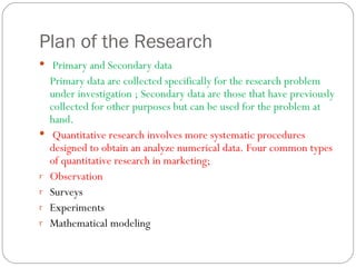 Plan of the Research Primary and Secondary data  Primary data are collected specifically for the research problem under investigation ; Secondary data are those that have previously collected for other purposes but can be used for the problem at hand.  Quantitative research involves more systematic procedures designed to obtain an analyze numerical data. Four common types of quantitative research in marketing; Observation Surveys Experiments Mathematical modeling  
