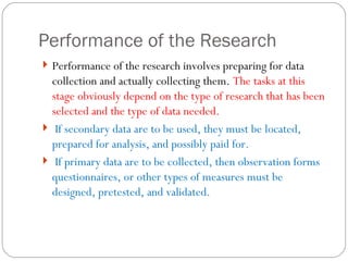 Performance of the Research Performance of the research involves preparing for data collection and actually collecting them.  The tasks at this stage obviously depend on the type of research that has been selected and the type of data needed.  If secondary data are to be used, they must be located, prepared for analysis, and possibly paid for.  If primary data are to be collected, then observation forms questionnaires, or other types of measures must be designed, pretested, and validated. 