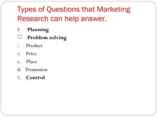Types of Questions that Marketing Research can help answer.  Planning Problem solving Product Price c.  Place d.  Promotion Control 