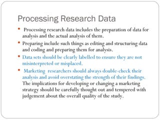 Processing Research Data Processing research data includes the preparation of data for analysis and the actual analysis of them.  Preparing include such things as editing and structuring data and coding and preparing them for analysis.  Data sets should be clearly labelled to ensure they are not misinterpreted or misplaced.  Marketing  researchers should always double-check their analysis and avoid overstating the strength of their findings.  The implications for developing or changing a marketing strategy should be carefully thought out and tempered with judgement about the overall quality of the study.  