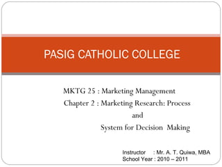 MKTG 25 : Marketing Management Chapter 2 : Marketing Research: Process and  System for Decision  Making PASIG CATHOLIC COLLEGE Instructor  : Mr. A. T. Quiwa, MBA School Year : 2010 – 2011  