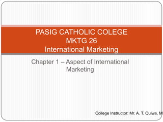 PASIG CATHOLIC COLEGE
          MKTG 26
   International Marketing
Chapter 1 – Aspect of International
            Marketing




                      College Instructor: Mr. A. T. Quiwa, MB
 