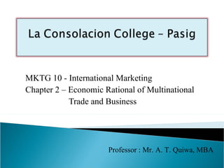 MKTG 10 - International Marketing
Chapter 2 – Economic Rational of Multinational
            Trade and Business




                      Professor : Mr. A. T. Quiwa, MBA
 