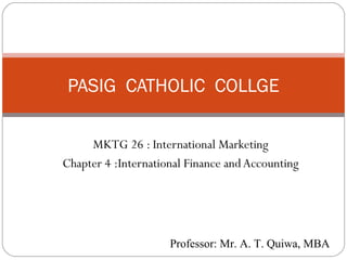 PASIG CATHOLIC COLLGE

         MKTG 26 : International Marketing
    Chapter 4 :International Finance and Accounting




1                        Professor: Mr. A. T. Quiwa, MBA
 