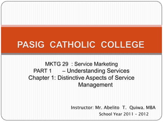 MKTG 29 : Service Marketing
 PART 1  – Understanding Services
Chapter 1: Distinctive Aspects of Service
                    Management


                Instructor: Mr. Abelito T. Quiwa. MBA
                            School Year 2011 – 2012
 