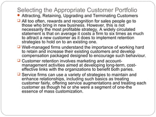 Selecting the Appropriate Customer Portfolio
 Attracting, Retaining, Upgrading and Terminating Customers
 All too often, rewards and recognition for sales people go to
  those who bring in new business. However, this is not
  necessarily the most profitable strategy. A widely circulated
  statement is that on average it costs a firm to six times as much
  to attract a new customer as it does to implement retention
  strategies to hold on to an existing one.
 Well-managed firms understand the importance of working hard
  to retain and increase their existing customers and develop
  compensation packaged designed to encourage such behaviour.
 Customer retention involves marketing and account-
  management activities aimed at developing long-term, cost-
  effective links with the organizations to benefit both paries.
 Service firms can use a variety of strategies to maintain and
  enhance relationships, including such basics as treating
  customer fairly, offering service augmentations and treating each
  customer as though he or she were a segment of one-the
  essence of mass customization.
 