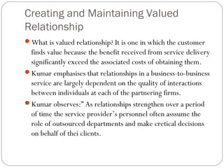 Creating and Maintaining Valued
Relationship
What is valued relationship? It is one in which the customer
 finds value because the benefit received from service delivery
 significantly exceed the associated costs of obtaining them.
Kumar emphasises that relationships in a business-to-business
 service are largely dependent on the quality of interactions
 between individuals at each of the partnering firms.
Kumar observes:” As relationships strengthen over a period
 of time the service provider’s personnel often asssume the
 role of outsourced departments and make cretical decisions
 on behalf of thei clients.
 