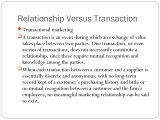 Relationship Versus Transaction
Transactional marketing
 A transaction is an event during which an exchange of value
  takes place between two parties. One transaction, or even
  aseries of transactions, does not necessarily constitute a
  relationship, since these require mutual recognition and
  knowledge among the parties.
 When each transaction between a customer and a supplier is
  essentially discrete and anonymous, with no long-term
  record kept of a customer’s purchasing history and little or
  no mutual recognition between a customer and the firm’s
  employees, no meaningful marketing relationship can be said
  to exist.
 