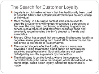 The Search for Customer Loyalty
 Loyalty is an old-fashioned work that has traditionally been used
  to describe fidelity and enthusiastic devoiton to a country, cause
  or individual.
 More recently, in a business context, it has been used to
  describe a customer’s willingness to continue a partronising a
  firm over the long term, purchasing and using its goods and
  service s on a repeated and preferably exclusive basis and
  voluntarily recommending the firm’s product to friends and
  associates.
 Richard Oliver has argued that consumers first become loyal in a
  cognitive sense, perceiving from brand attribute information that
  one brand is preferable to its alternatives.
 The second stage is effective loyalty, where a consumer
  develops a liking towards the brand based on cumulatively
  satisfying usage occasions. Such attitudes are not easily
  dislodged by counter arguments by competitors.
 The third stage is contive loyalty, where the consumer is
  committed to buy the same brand again,which should lead to the
  fourth stage, called action loyalty, where the repurchase is
  made.
 