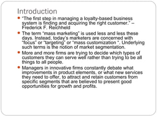 Introduction
 “The first step in managing a loyalty-based business
  system is finding and acquiring the right customer.” –
  Frederick F. Reichheld
 The term “mass marketing” is used less and less these
  days. Instead, today’s marketers are concerned with
  “focus” or “targeting” or “mass customization “. Underlying
  such terms is the notion of market segmentation.
 More and more firms are trying to decide which types of
  customers they can serve well rather than trying to be all
  things to all people.
 Managers in innovative firms constantly debate what
  improvements in product elements, or what new services
  they need to offer, to attract and retain customers from
  specific segments that are believed to present good
  opportunities for growth and profits.
 