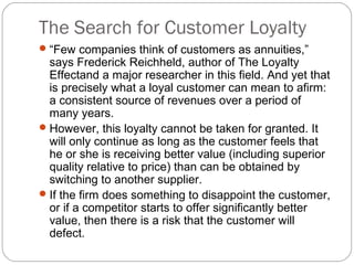 The Search for Customer Loyalty
 “Few companies think of customers as annuities,”
  says Frederick Reichheld, author of The Loyalty
  Effectand a major researcher in this field. And yet that
  is precisely what a loyal customer can mean to afirm:
  a consistent source of revenues over a period of
  many years.
 However, this loyalty cannot be taken for granted. It
  will only continue as long as the customer feels that
  he or she is receiving better value (including superior
  quality relative to price) than can be obtained by
  switching to another supplier.
 If the firm does something to disappoint the customer,
  or if a competitor starts to offer significantly better
  value, then there is a risk that the customer will
  defect.
 