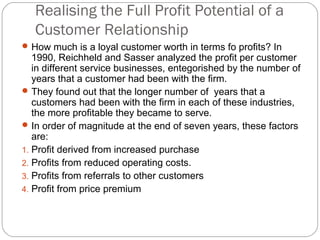 Realising the Full Profit Potential of a
   Customer Relationship
 How much is a loyal customer worth in terms fo profits? In
   1990, Reichheld and Sasser analyzed the profit per customer
   in different service businesses, entegorished by the number of
   years that a customer had been with the firm.
 They found out that the longer number of years that a
   customers had been with the firm in each of these industries,
   the more profitable they became to serve.
 In order of magnitude at the end of seven years, these factors
   are:
1. Profit derived from increased purchase
2. Profits from reduced operating costs.
3. Profits from referrals to other customers
4. Profit from price premium
 